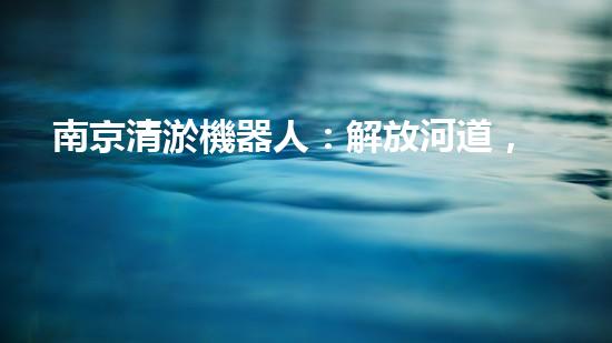 南京清淤機器人：解放河道，拯救城市！